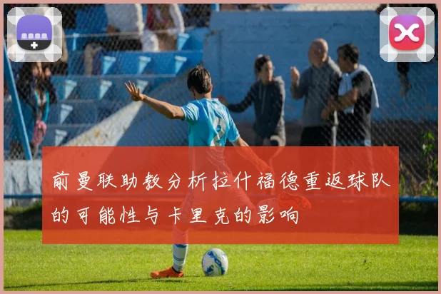 前曼联助教分析拉什福德重返球队的可能性与卡里克的影响