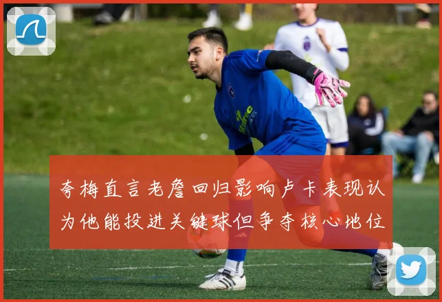 夸梅直言老詹回归影响卢卡表现认为他能投进关键球但争夺核心地位成阻碍