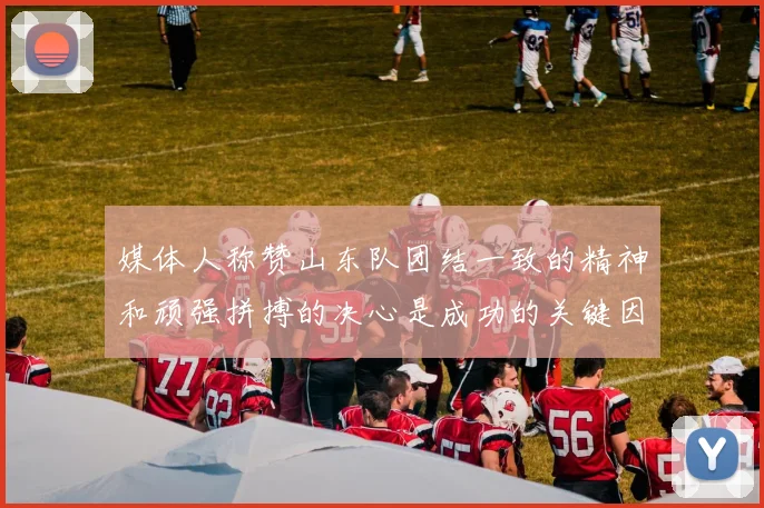 媒体人称赞山东队团结一致的精神和顽强拼搏的决心是成功的关键因素