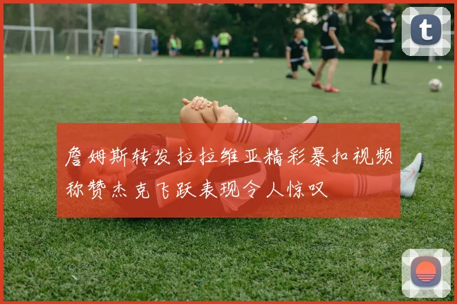 詹姆斯转发拉拉维亚精彩暴扣视频称赞杰克飞跃表现令人惊叹