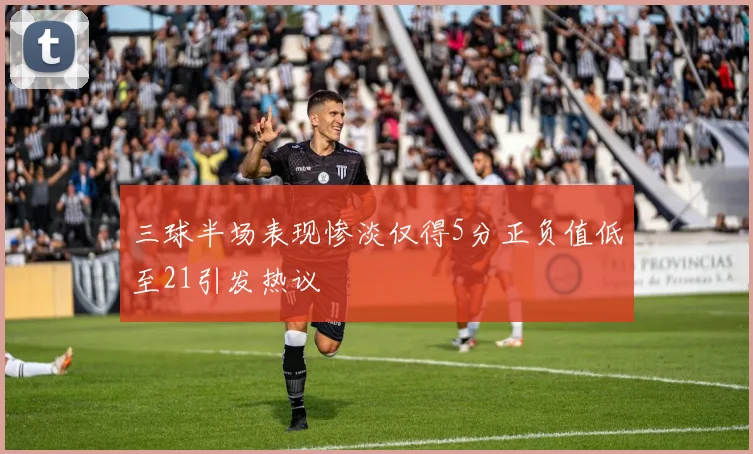 三球半场表现惨淡仅得5分正负值低至21引发热议