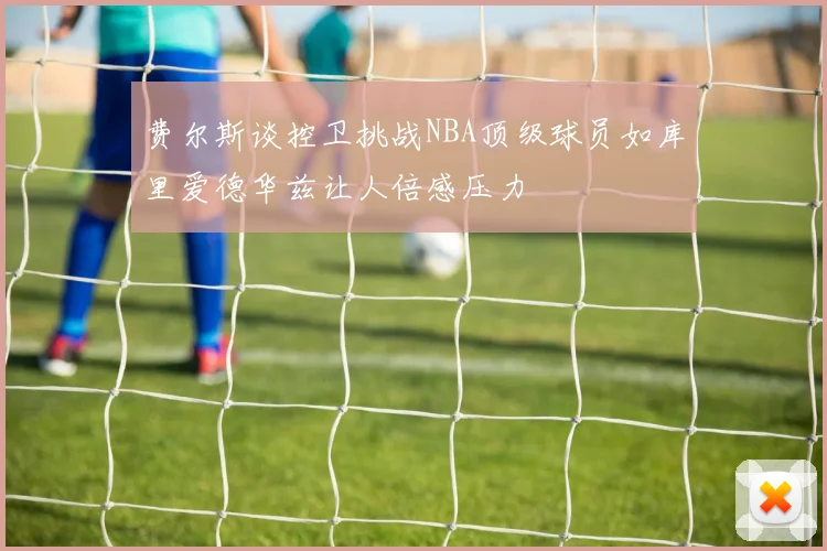 费尔斯谈控卫挑战NBA顶级球员如库里爱德华兹让人倍感压力