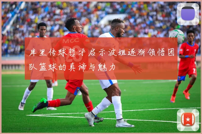 库里传球哲学启示波姐逐渐领悟团队篮球的真谛与魅力