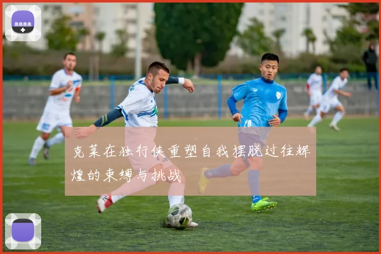 克莱在独行侠重塑自我摆脱过往辉煌的束缚与挑战