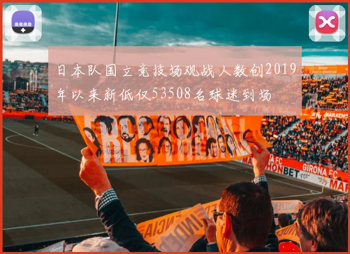 日本队国立竞技场观战人数创2019年以来新低仅53508名球迷到场