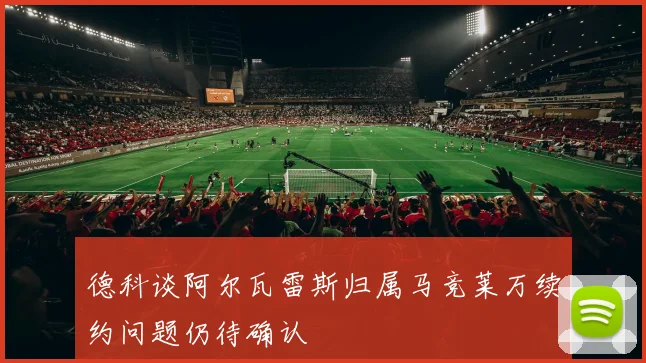 德科谈阿尔瓦雷斯归属马竞莱万续约问题仍待确认