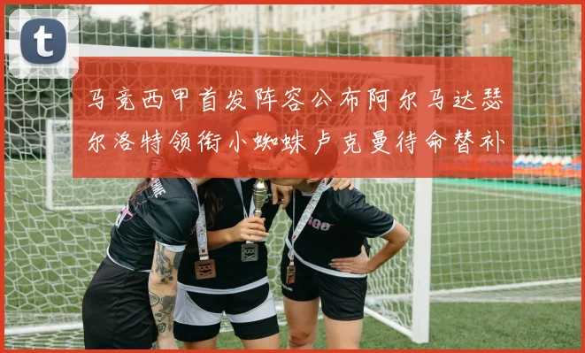 马竞西甲首发阵容公布阿尔马达瑟尔洛特领衔小蜘蛛卢克曼待命替补