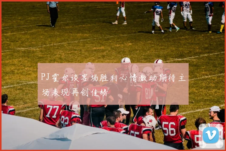 PJ霍尔谈客场胜利心情激动期待主场表现再创佳绩