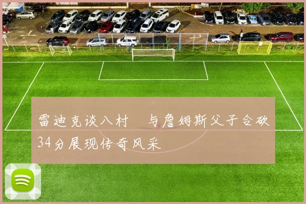 雷迪克谈八村塁与詹姆斯父子合砍34分展现传奇风采