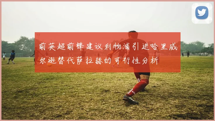 前英超前锋建议利物浦引进哈里威尔逊替代萨拉赫的可行性分析