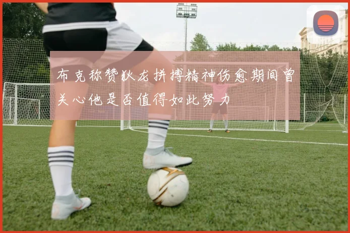 布克称赞狄龙拼搏精神伤愈期间曾关心他是否值得如此努力