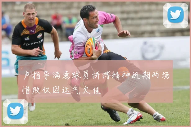 卢指导满意球员拼搏精神近期两场惜败仅因运气欠佳