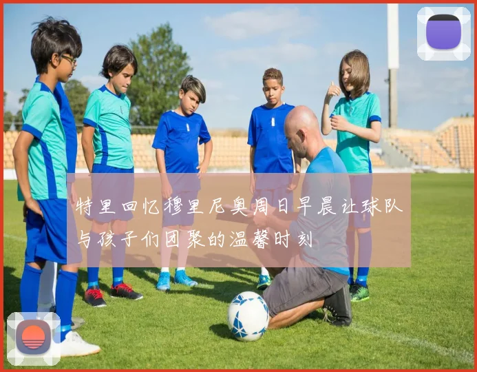 特里回忆穆里尼奥周日早晨让球队与孩子们团聚的温馨时刻