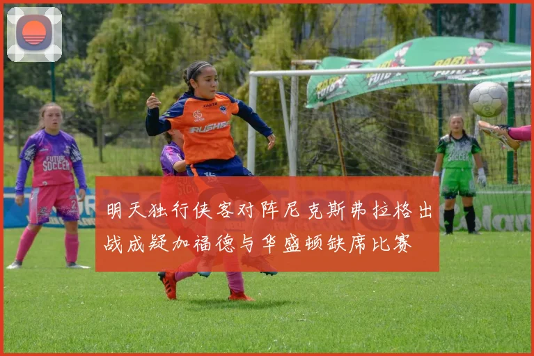 明天独行侠客对阵尼克斯弗拉格出战成疑加福德与华盛顿缺席比赛