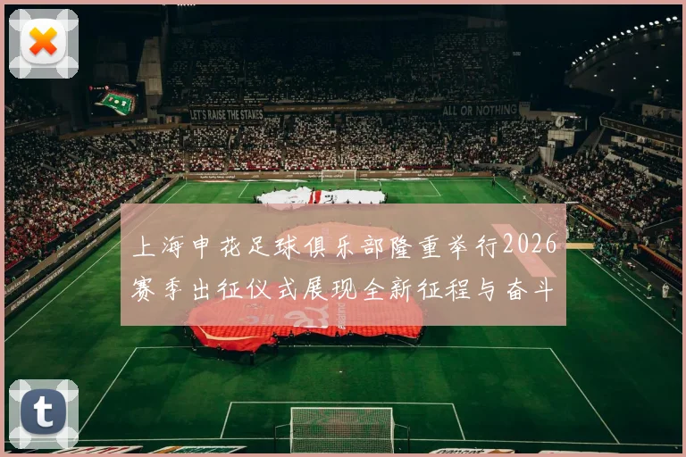上海申花足球俱乐部隆重举行2026赛季出征仪式展现全新征程与奋斗目标