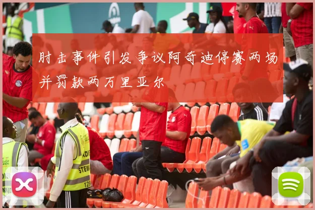 肘击事件引发争议阿奇迪停赛两场并罚款两万里亚尔