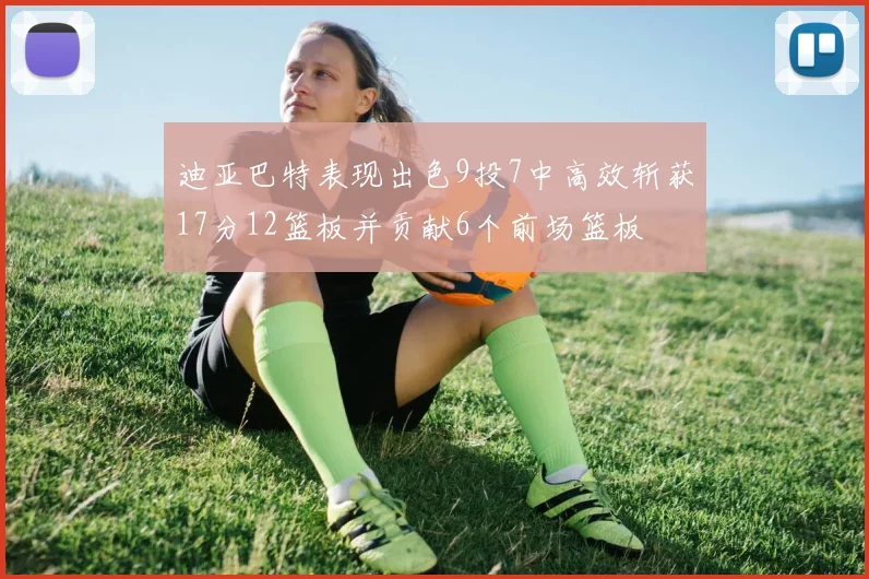 迪亚巴特表现出色9投7中高效斩获17分12篮板并贡献6个前场篮板