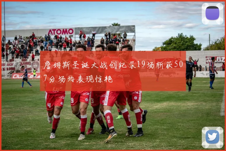 詹姆斯圣诞大战创纪录19场斩获507分场均表现惊艳
