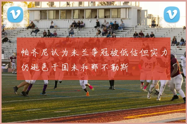 帕齐尼认为米兰争冠被低估但实力仍逊色于国米和那不勒斯