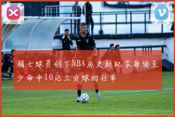 骑士球员创下NBA历史新纪录每场至少命中10记三分球的壮举