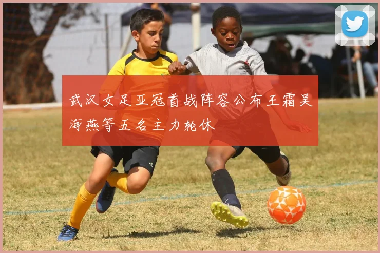 武汉女足亚冠首战阵容公布王霜吴海燕等五名主力轮休