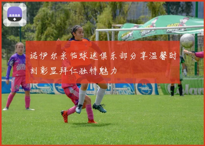 诺伊尔亲临球迷俱乐部分享温馨时刻彰显拜仁独特魅力