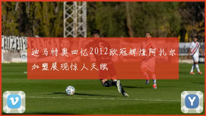 迪马特奥回忆2012欧冠辉煌阿扎尔加盟展现惊人天赋