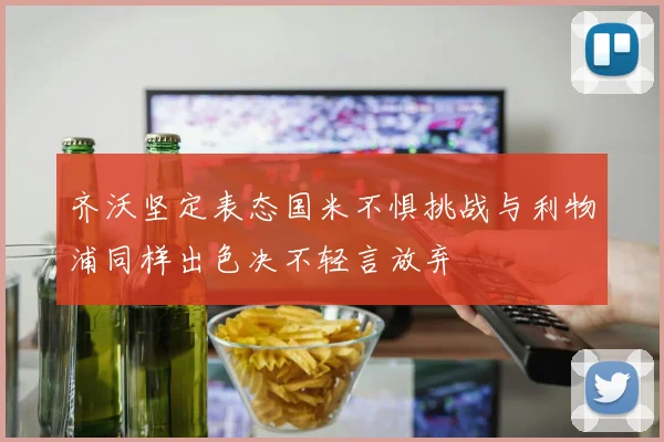 齐沃坚定表态国米不惧挑战与利物浦同样出色决不轻言放弃