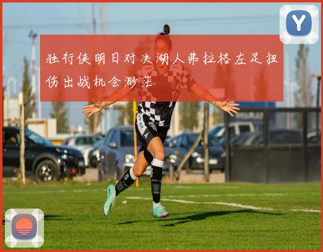 独行侠明日对决湖人弗拉格左足扭伤出战机会渺茫