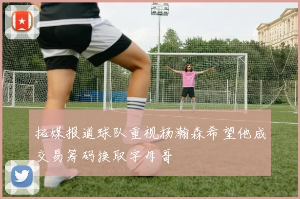 拓媒报道球队重视杨瀚森希望他成交易筹码换取字母哥
