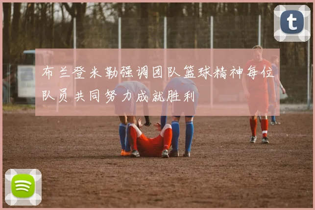布兰登米勒强调团队篮球精神每位队员共同努力成就胜利
