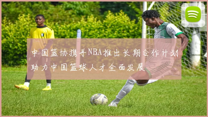 中国篮协携手NBA推出长期合作计划助力中国篮球人才全面发展