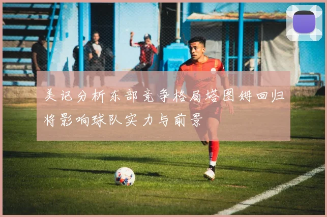 美记分析东部竞争格局塔图姆回归将影响球队实力与前景